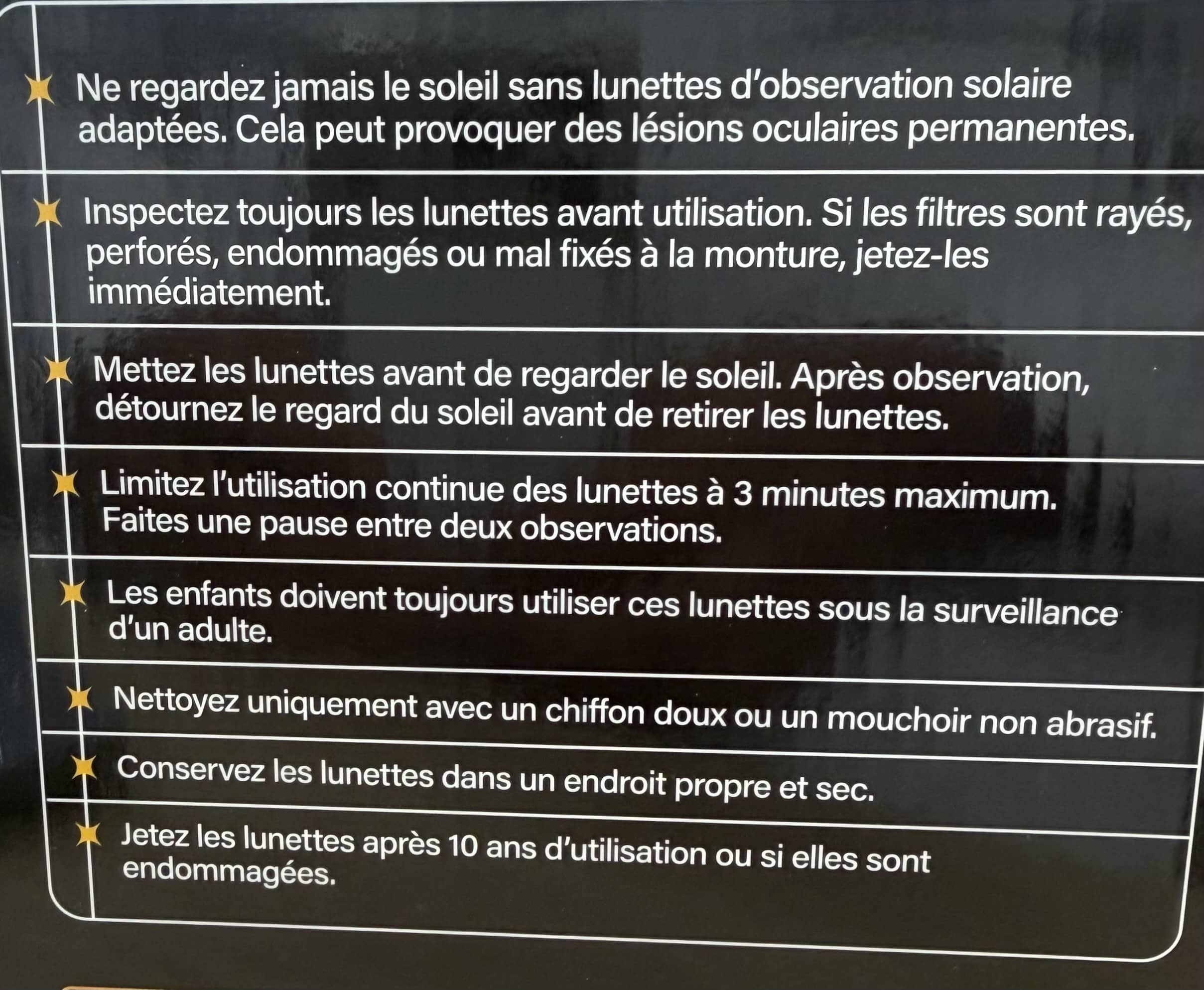 Mettez les lunettes avant de regarder le soleil. Après observation, détournez le regard du soleil avant de retirer les lunettes. Limitez l'utilisation continue des lunettes à 3 minutes maximum. Faites une pause entre deux observations. Les enfants doivent toujours utiliser ces lunettes sous la surveillance d'un adulte. Nettoyez uniquement avec un chiffon doux ou un mouchoir non abrasif. Conservez les lunettes dans un endroit propre et sec. Jetez les lunettes après 10 ans d'utilisation ou si elles sont endommagées.